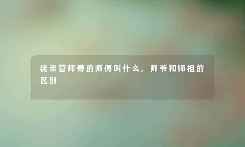 徒弟管师傅的师傅叫什么,师爷和师祖的区别