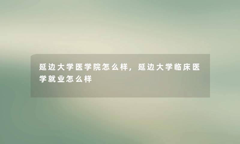延边大学医学院怎么样,延边大学临床医学就业怎么样