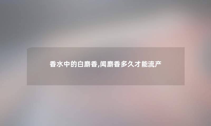 香水中的白麝香,闻麝香多久才能流产