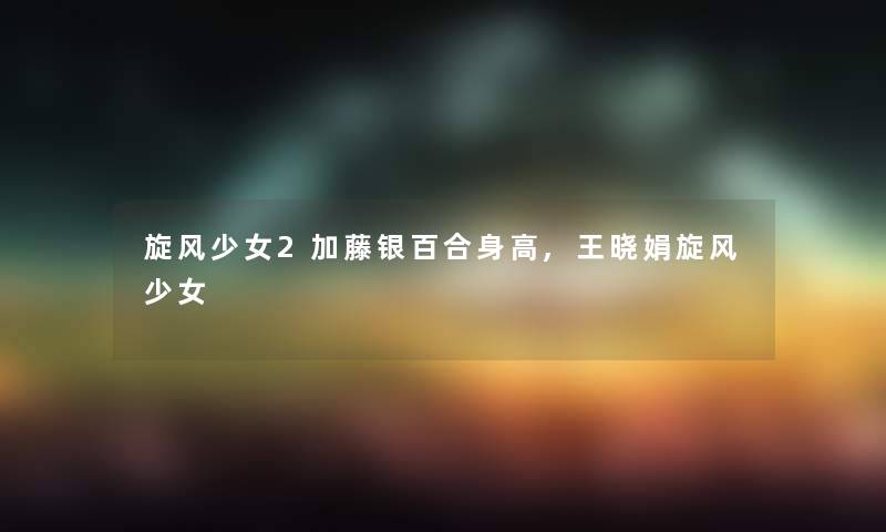 旋风少女2加藤银百合身高,王晓娟旋风少女
