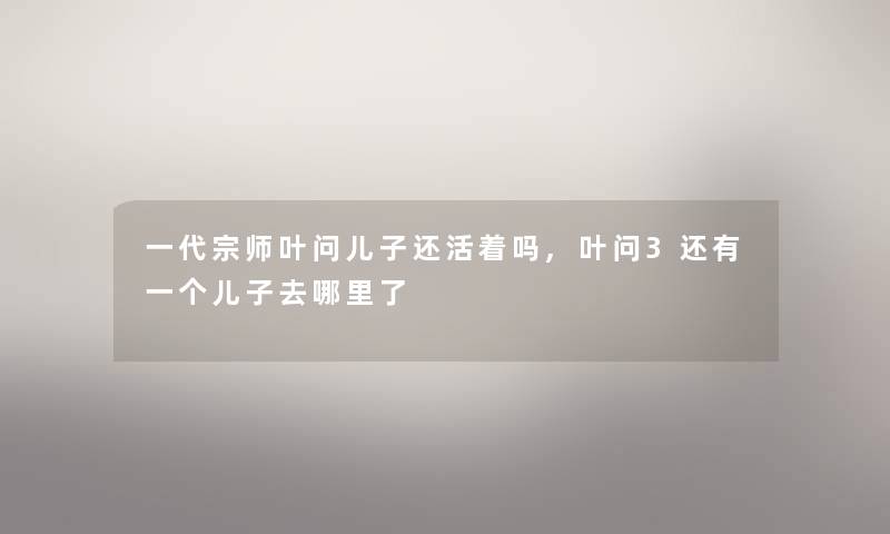一代宗师叶问儿子还活着吗,叶问3还有一个儿子去哪里了