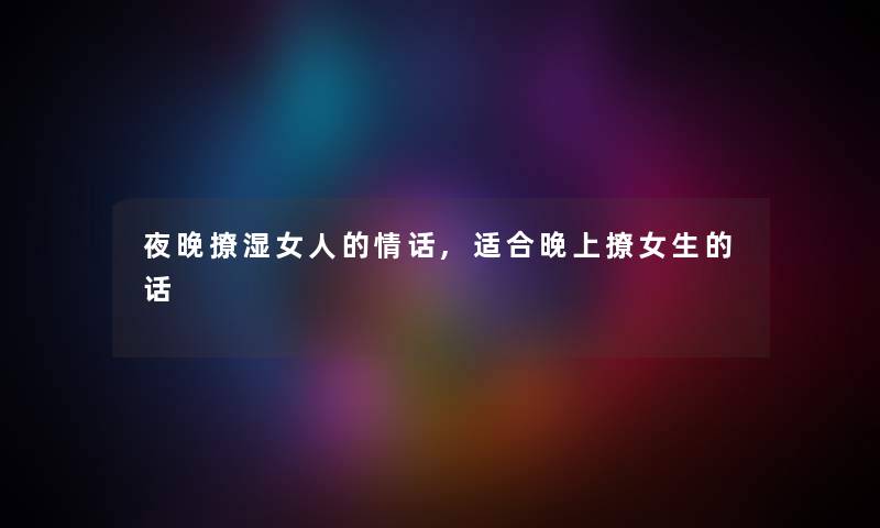 夜晚撩湿女人的情话,适合晚上撩女生的话