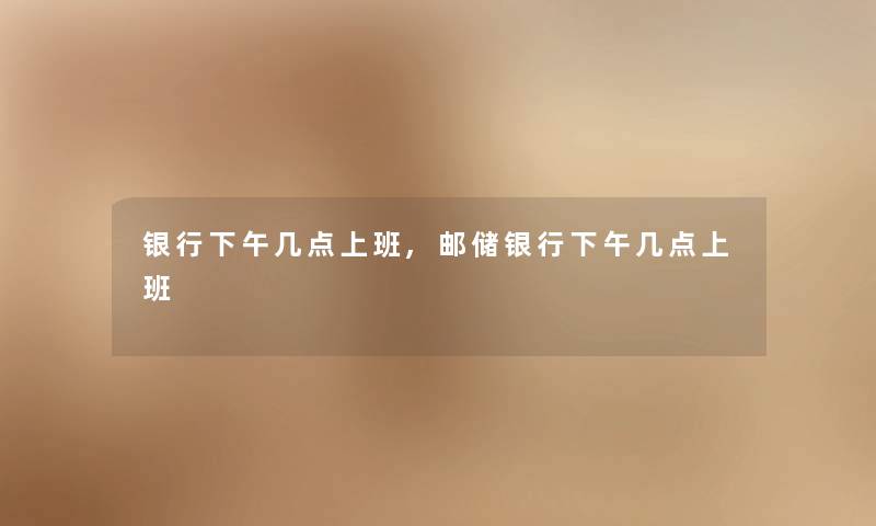 银行下午几点上班,邮储银行下午几点上班