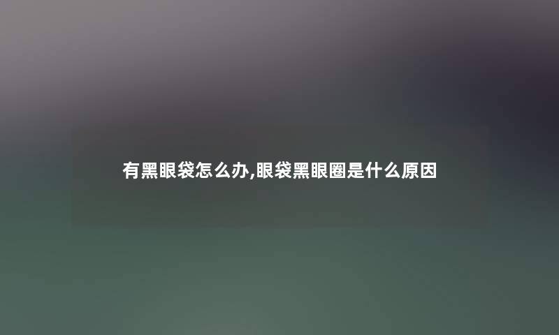 有黑眼袋怎么办,眼袋黑眼圈是什么原因
