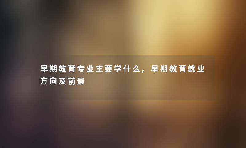 早期教育专业主要学什么,早期教育就业方向及前景