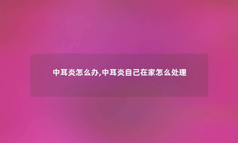 中耳炎怎么办,中耳炎自己在家怎么处理