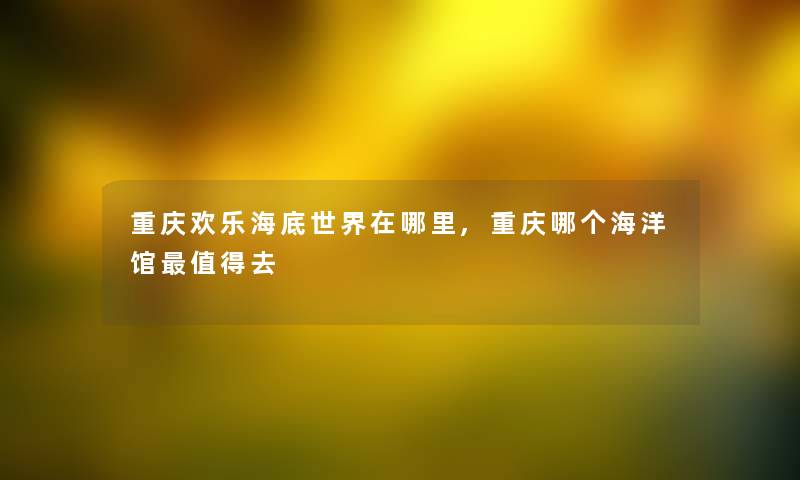重庆欢乐海底世界在哪里,重庆哪个海洋馆值得去