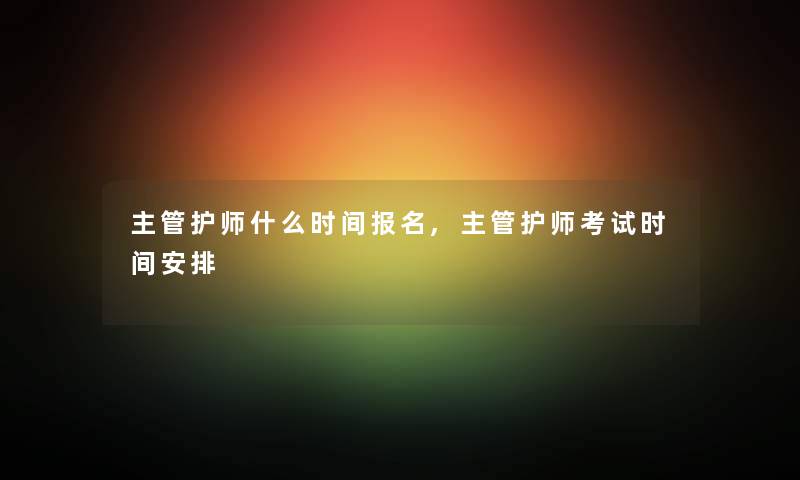主管护师什么时间报名,主管护师考试时间安排