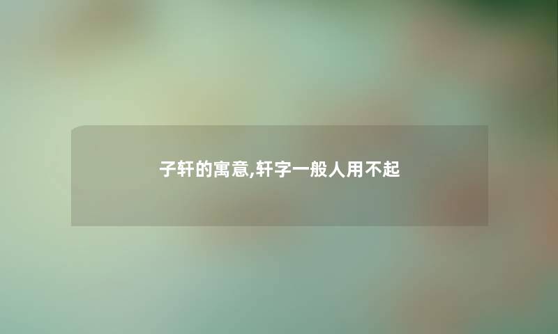 子轩的寓意,轩字一般人用不起