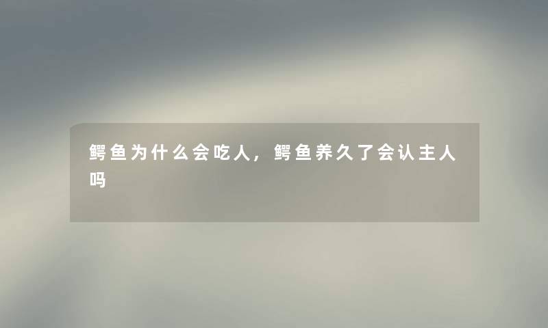 鳄鱼为什么会吃人,鳄鱼养久了会认主人吗