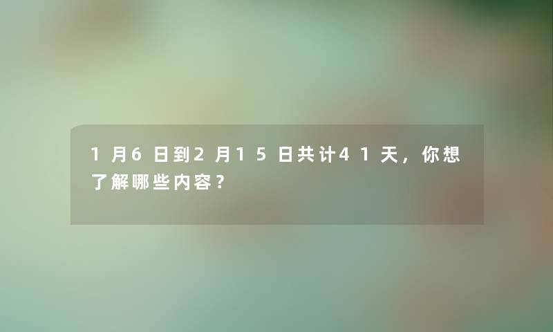 1月6日到2月15日共计41天，你想了解哪些内容？
