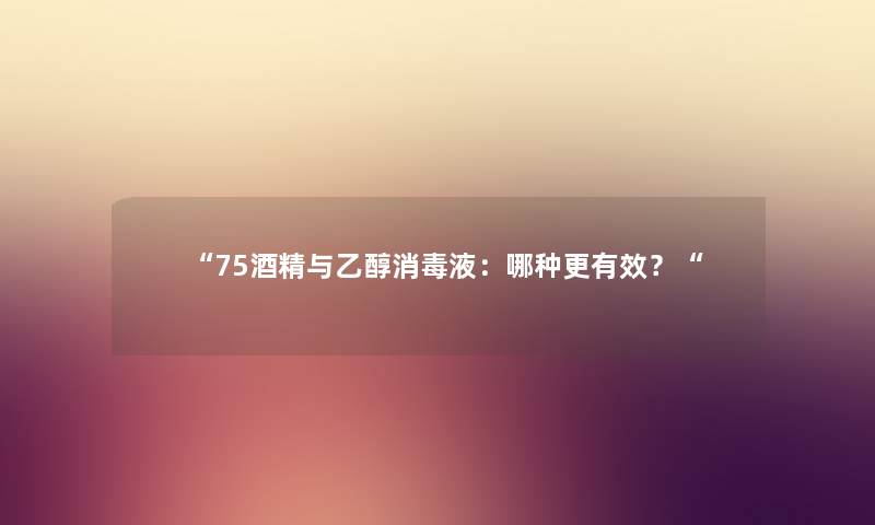 75酒精与乙醇消毒液：哪种更有效？