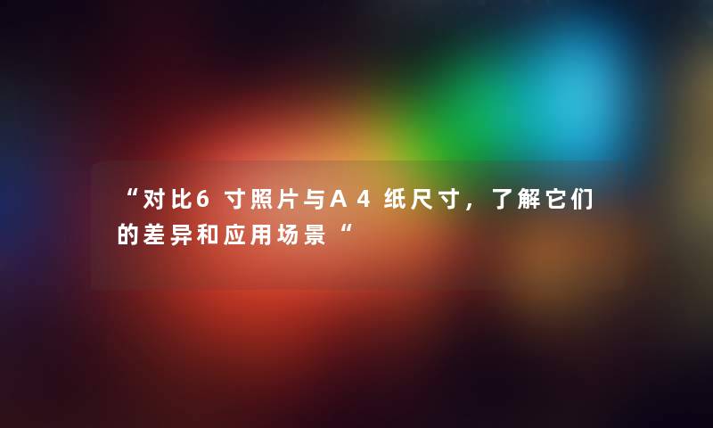 对比6寸照片与A4纸尺寸，了解它们的差异和应用场景