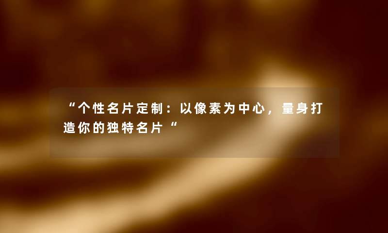 个性名片定制：以像素为中心，量身打造你的独特名片