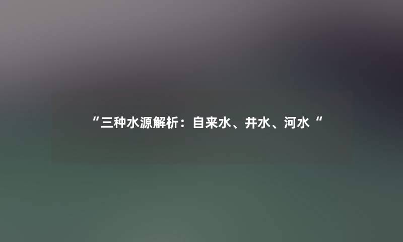 三种水源解析：自来水、井水、河水