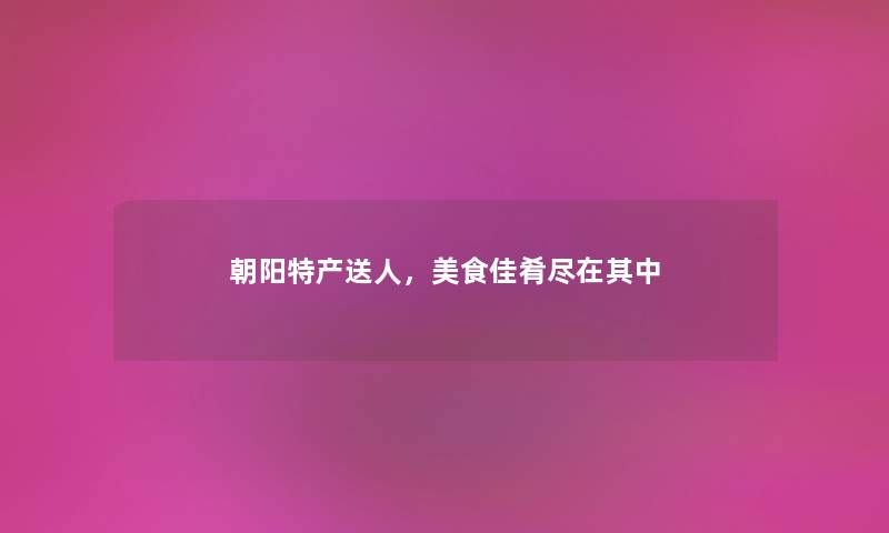 朝阳特产送人，美食佳肴尽在其中
