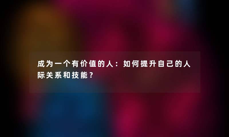 成为一个有价值的人：如何提升自己的人际关系和技能？