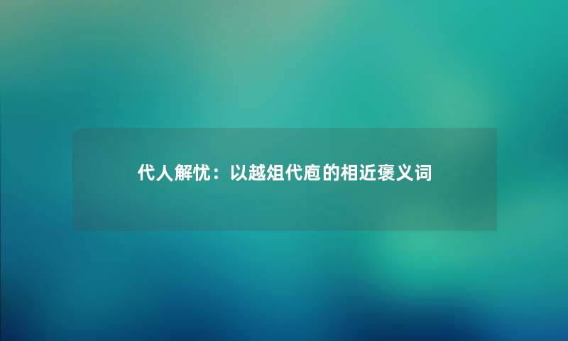代人解忧：以越俎代庖的相近褒义词