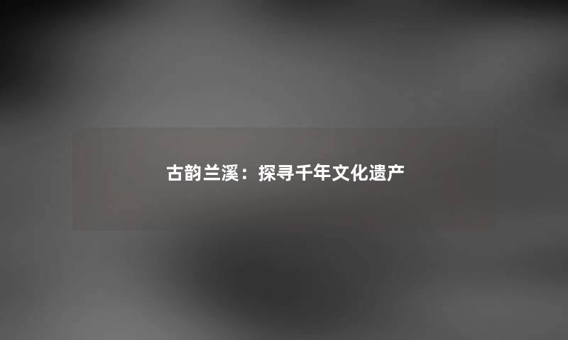 古韵兰溪：探寻千年文化遗产