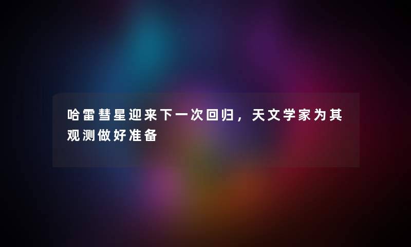 哈雷彗星迎来下一次回归，天文学家为其观测做好准备