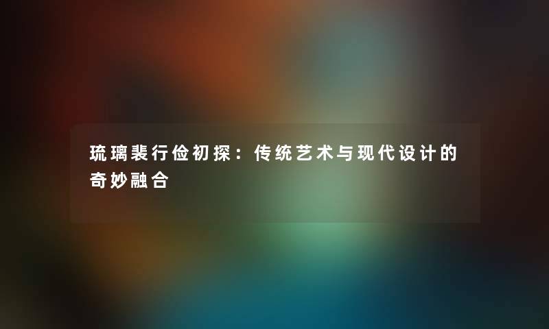 琉璃裴行俭初探：传统艺术与现代设计的奇妙融合