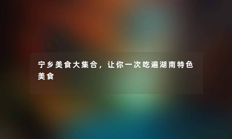 宁乡美食大集合，让你一次吃遍湖南特色美食