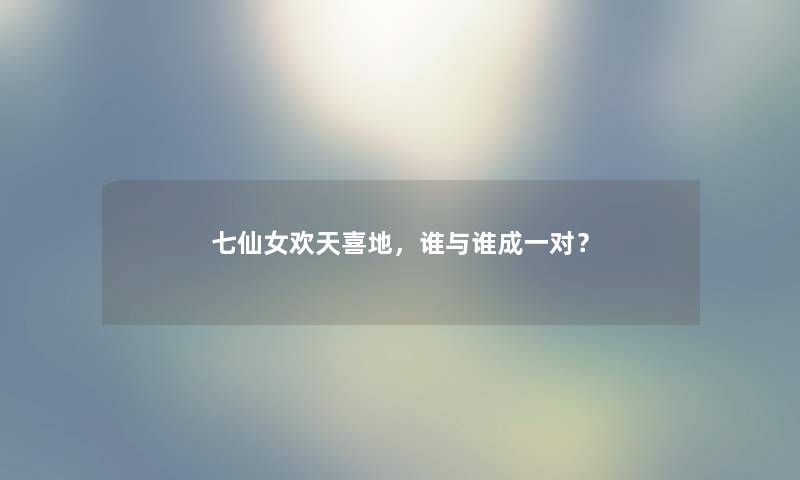 七仙女欢天喜地，谁与谁成一对？