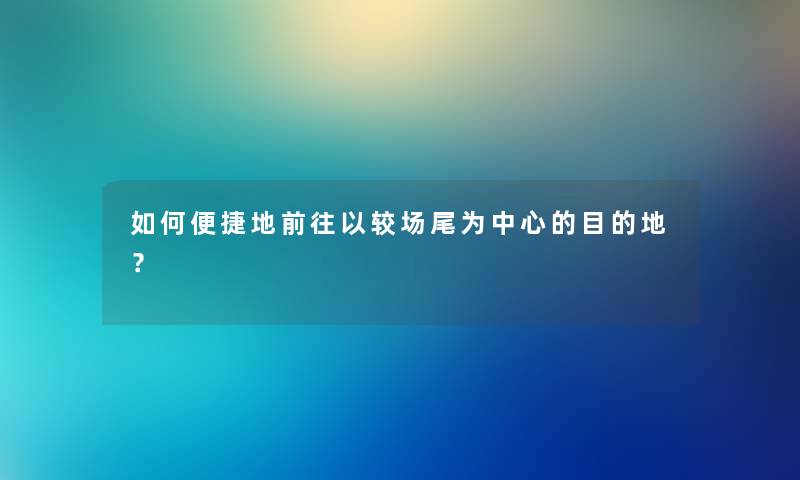 如何便捷地前往以较场尾为中心的目的地？