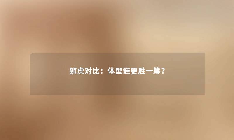 狮虎对比：体型谁更胜一筹？