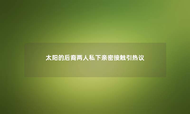 太阳的后裔两人私下亲密接触引热议