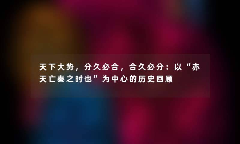天下大势，分久必合，合久必分：以亦天亡秦之时也为中心的历史回顾