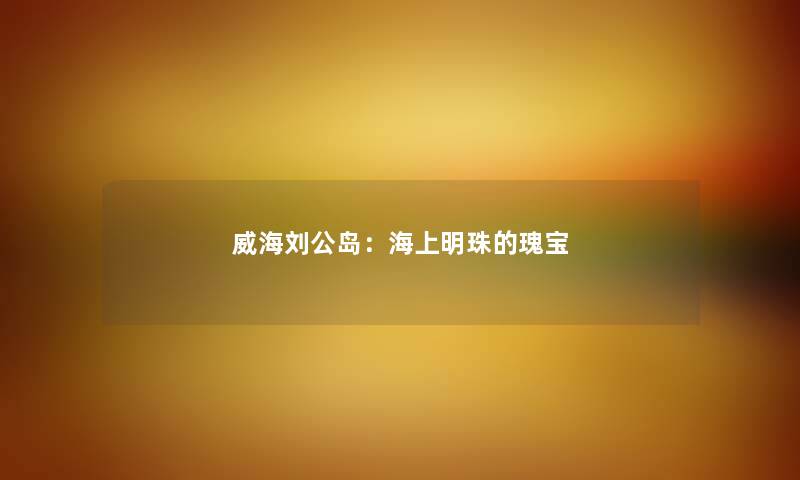 威海刘公岛：海上明珠的瑰宝