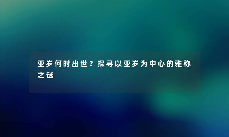 亚岁何时出世？探寻以亚岁为中心的雅称之谜