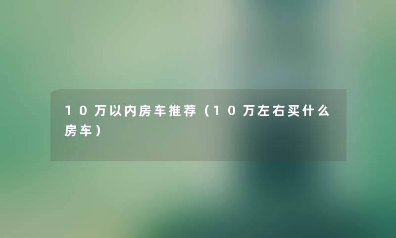 10万以内房车推荐（10万左右买什么房车）