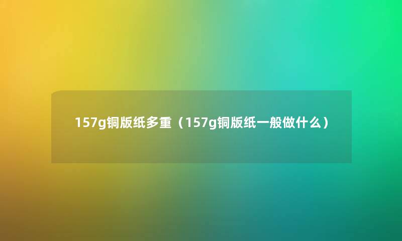 157g铜版纸多重（157g铜版纸一般做什么）