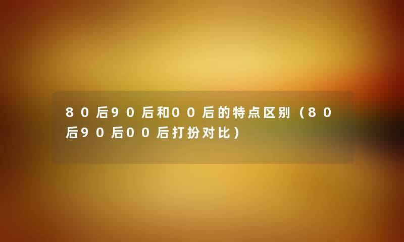 80后90后和00后的特点区别（80后90后00后打扮对比）