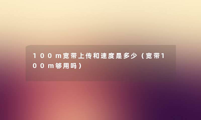 100m宽带上传和速度是多少（宽带100m够用吗）