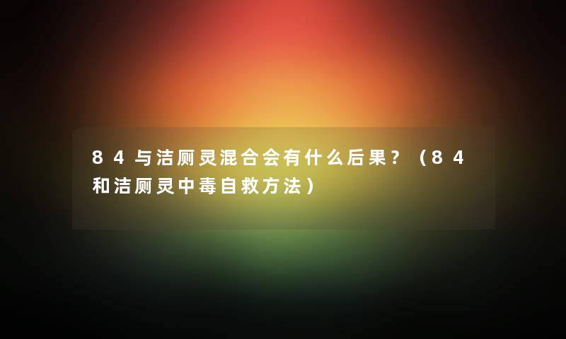84与洁厕灵混合会有什么后果？（84和洁厕灵中毒自救方法）