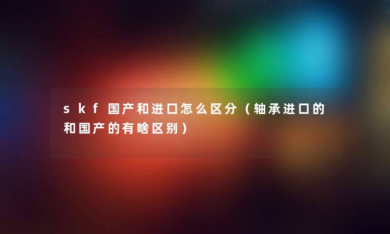 skf国产和进口怎么区分（轴承进口的和国产的有啥区别）