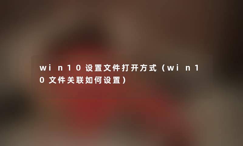 win10设置文件打开方式（win10文件关联如何设置）
