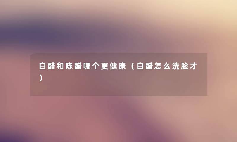 白醋和陈醋哪个更健康（白醋怎么洗脸才）