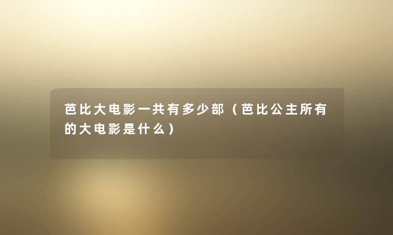 芭比大电影一共有多少部（芭比公主所有的大电影是什么）