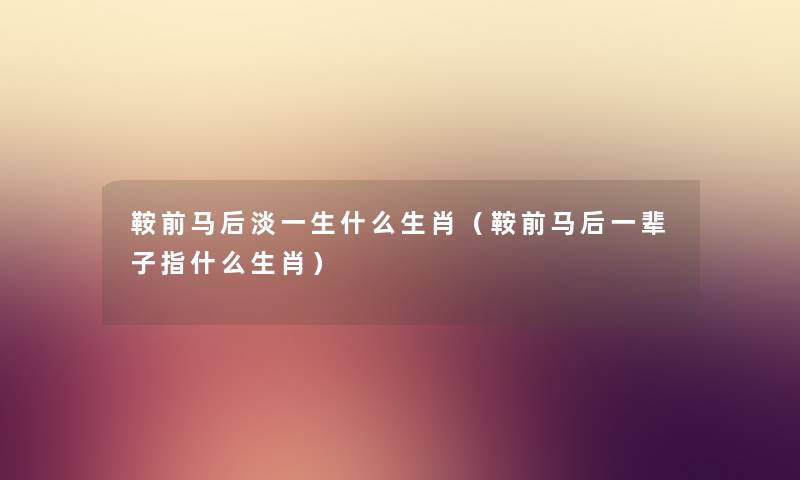 鞍前马后淡一生什么生肖（鞍前马后一辈子指什么生肖）
