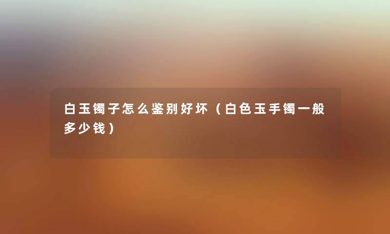白玉镯子怎么鉴别好坏（白色玉手镯一般多少钱）