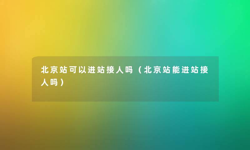 北京站可以进站接人吗（北京站能进站接人吗）