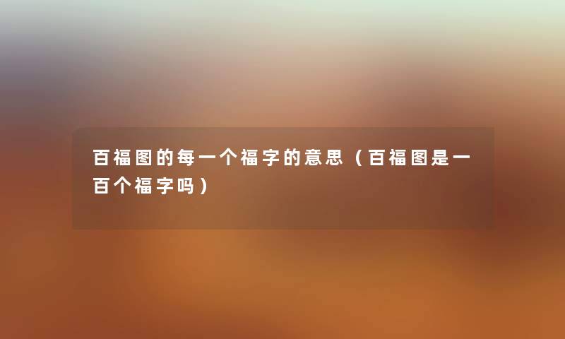 百福图的每一个福字的意思（百福图是一百个福字吗）