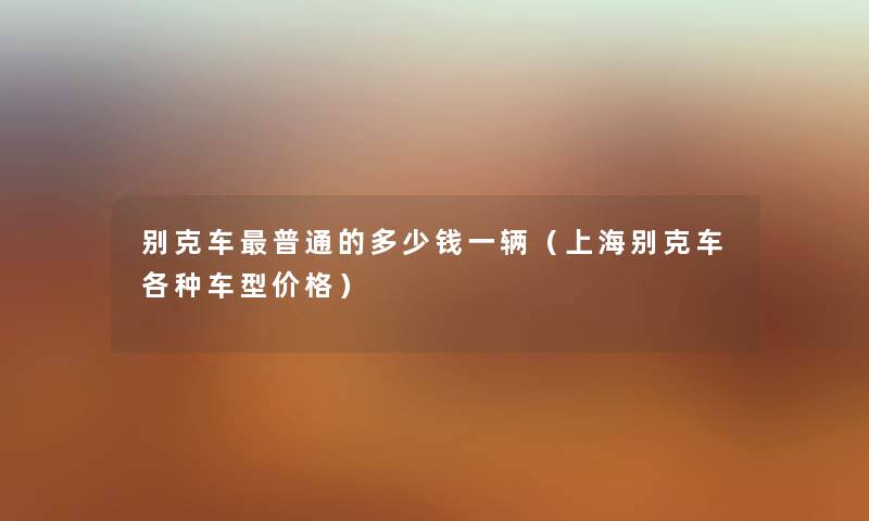 别克车普通的多少钱一辆（上海别克车各种车型价格）