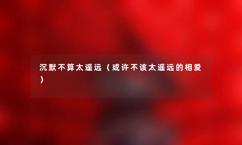 沉默不算太遥远（或许不该太遥远的相爱）