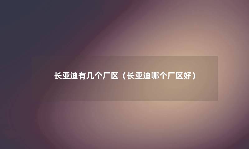 长亚迪有几个厂区（长亚迪哪个厂区好）