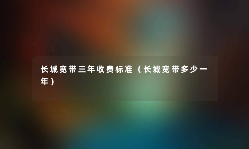 长城宽带三年收费标准（长城宽带多少一年）